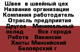 Швея. в швейный цех › Название организации ­ Компания-работодатель › Отрасль предприятия ­ Другое › Минимальный оклад ­ 1 - Все города Работа » Вакансии   . Ханты-Мансийский,Белоярский г.